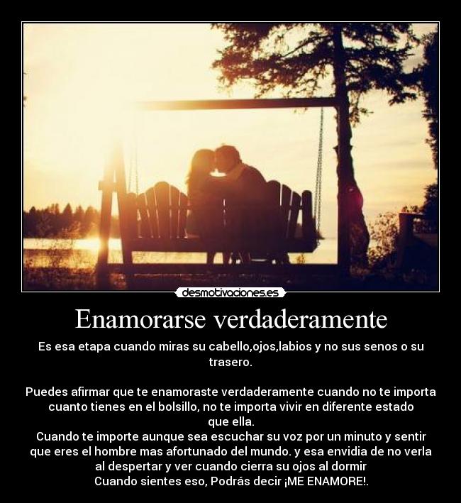Enamorarse verdaderamente - Es esa etapa cuando miras su cabello,ojos,labios y no sus senos o su
trasero.
Puedes afirmar que te enamoraste verdaderamente cuando no te importa
cuanto tienes en el bolsillo, no te importa vivir en diferente estado
que ella.
Cuando te importe aunque sea escuchar su voz por un minuto y sentir
que eres el hombre mas afortunado del mundo. y esa envidia de no verla
al despertar y ver cuando cierra su ojos al dormir
Cuando sientes eso, Podrás decir ¡ME ENAMORE!.