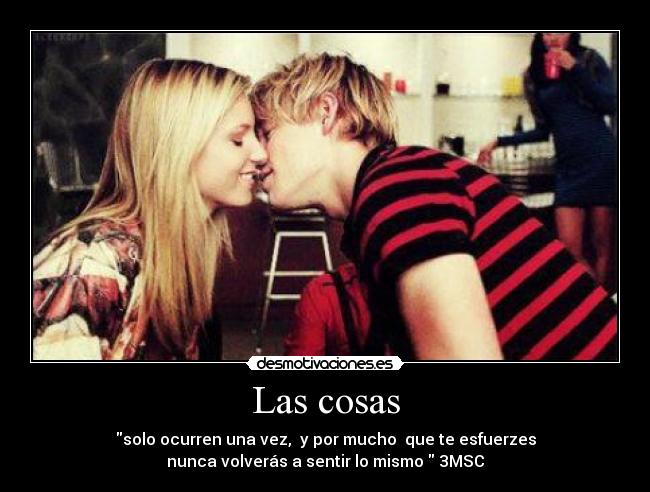 Las cosas - solo ocurren una vez, y por mucho que te esfuerzes
nunca volverás a sentir lo mismo 3MSC