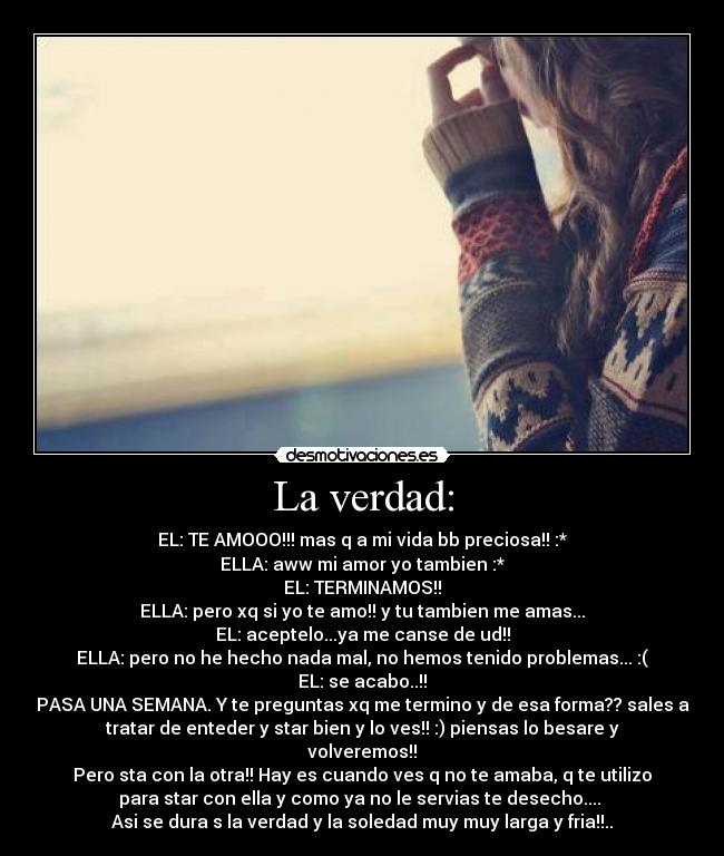 La verdad: - EL: TE AMOOO!!! mas q a mi vida bb preciosa!! :*
ELLA: aww mi amor yo tambien :*
EL: TERMINAMOS!!
ELLA: pero xq si yo te amo!! y tu tambien me amas...
EL: aceptelo...ya me canse de ud!!
ELLA: pero no he hecho nada mal, no hemos tenido problemas... :(
EL: se acabo..!!
PASA UNA SEMANA. Y te preguntas xq me termino y de esa forma?? sales a
tratar de enteder y star bien y lo ves!! :) piensas lo besare y
volveremos!!
Pero sta con la otra!! Hay es cuando ves q no te amaba, q te utilizo
para star con ella y como ya no le servias te desecho.... 
Asi se dura s la verdad y la soledad muy muy larga y fria!!..