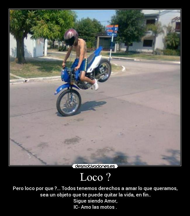 Loco ? - Pero loco por que ?... Todos tenemos derechos a amar lo que queramos,
sea un objeto que te puede quitar la vida, en fin..
Sigue siendo Amor,
IC- Amo las motos .