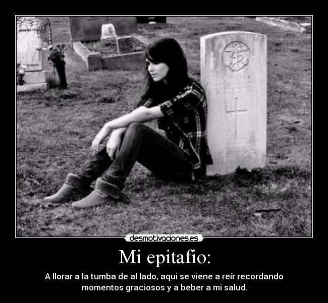 Mi epitafio: - A llorar a la tumba de al lado, aqui se viene a reír recordando
momentos graciosos y a beber a mi salud.