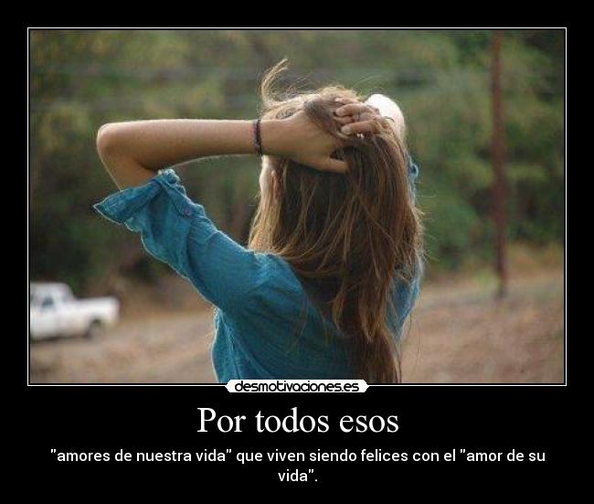 Por todos esos - amores de nuestra vida que viven siendo felices con el amor de su vida.