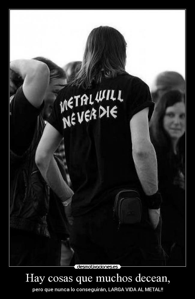 Hay cosas que muchos decean, - pero que nunca lo conseguirán, LARGA VIDA AL METAL!!