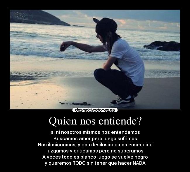 Quien nos entiende? - si ni nosotros mismos nos entendemos
Buscamos amor,pero luego sufrimos
Nos ilusionamos, y nos desilusionamos enseguida
juzgamos y criticamos pero no superamos
A veces todo es blanco luego se vuelve negro
y queremos TODO sin tener que hacer NADA