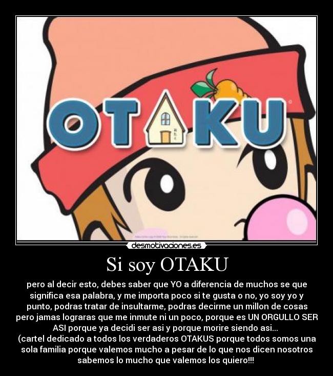 Si soy OTAKU - pero al decir esto, debes saber que YO a diferencia de muchos se que
significa esa palabra, y me importa poco si te gusta o no, yo soy yo y
punto, podras tratar de insultarme, podras decirme un millon de cosas
pero jamas lograras que me inmute ni un poco, porque es UN ORGULLO SER
ASI porque ya decidi ser asi y porque morire siendo asi... 
(cartel dedicado a todos los verdaderos OTAKUS porque todos somos una
sola familia porque valemos mucho a pesar de lo que nos dicen nosotros
sabemos lo mucho que valemos los quiero!!! 