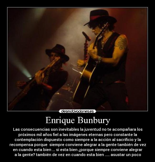 Enrique Bunbury - Las consecuencias son inevitables la juventud no te acompañara los
próximos mil años fiel a las imágenes eternas pero constante la
contemplación dispuesto como siempre a la acción al sacrificio y la
recompensa porque  siempre conviene alegrar a la gente también de vez
en cuando esta bien ... si esta bien ¿porque siempre conviene alegrar
a la gente? también de vez en cuando esta bien ..... asustar un poco