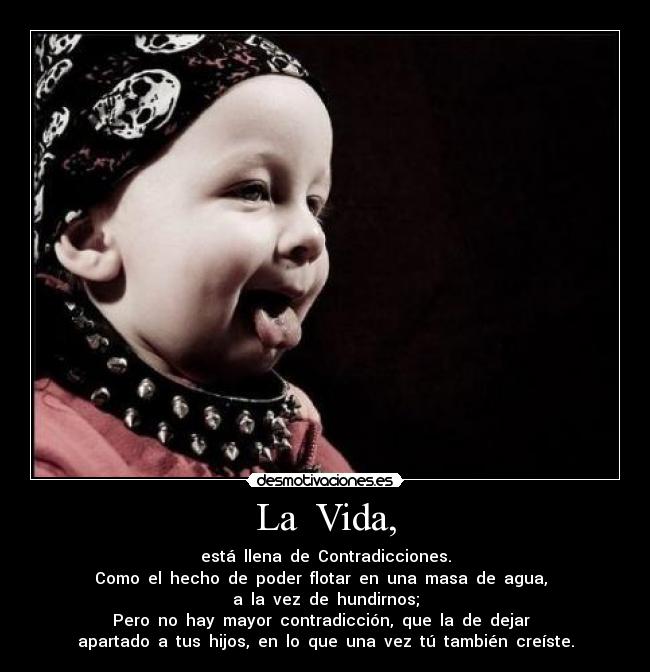 La  Vida, - está  llena  de  Contradicciones.
Como  el  hecho  de  poder  flotar  en  una  masa  de  agua,  
a  la  vez  de  hundirnos;
Pero  no  hay  mayor  contradicción,  que  la  de  dejar  
apartado  a  tus  hijos,  en  lo  que  una  vez  tú  también  creíste.