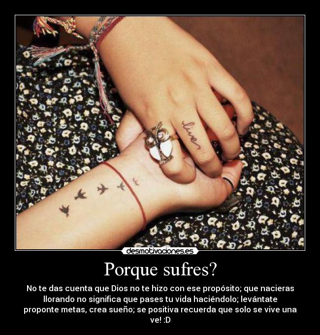 Porque sufres? - No te das cuenta que Dios no te hizo con ese propósito; que nacieras
llorando no significa que pases tu vida haciéndolo; levántate
proponte metas, crea sueño; se positiva recuerda que solo se vive una
ve! :D