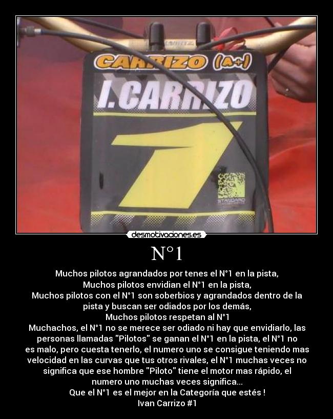 N°1 - Muchos pilotos agrandados por tenes el N°1 en la pista,
Muchos pilotos envidian el N°1 en la pista,
Muchos pilotos con el N°1 son soberbios y agrandados dentro de la
pista y buscan ser odiados por los demás,
Muchos pilotos respetan al N°1
Muchachos, el N°1 no se merece ser odiado ni hay que envidiarlo, las
personas llamadas Pilotos se ganan el N°1 en la pista, el N°1 no
es malo, pero cuesta tenerlo, el numero uno se consigue teniendo mas
velocidad en las curvas que tus otros rivales, el N°1 muchas veces no
significa que ese hombre Piloto tiene el motor mas rápido, el
numero uno muchas veces significa...
Que el N°1 es el mejor en la Categoría que estés !
Ivan Carrizo #1