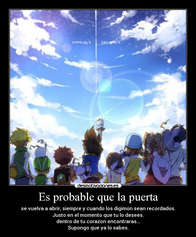 Es probable que la puerta - se vuelva a abrir, siempre y cuando los digimon sean recordados.
Justo en el momento que tu lo desees.
dentro de tu corazon encontraras...
Supongo que ya lo sabes.