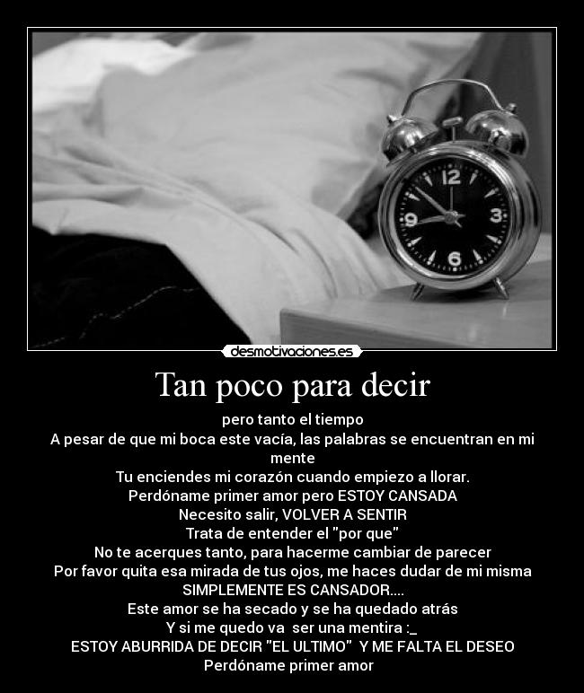 Tan poco para decir - pero tanto el tiempo
A pesar de que mi boca este vacía, las palabras se encuentran en mi mente
Tu enciendes mi corazón cuando empiezo a llorar.
Perdóname primer amor pero ESTOY CANSADA
Necesito salir, VOLVER A SENTIR
Trata de entender el por que
No te acerques tanto, para hacerme cambiar de parecer
Por favor quita esa mirada de tus ojos, me haces dudar de mi misma
SIMPLEMENTE ES CANSADOR....
Este amor se ha secado y se ha quedado atrás
Y si me quedo va ser una mentira :_
ESTOY ABURRIDA DE DECIR EL ULTIMO Y ME FALTA EL DESEO
Perdóname primer amor ♪