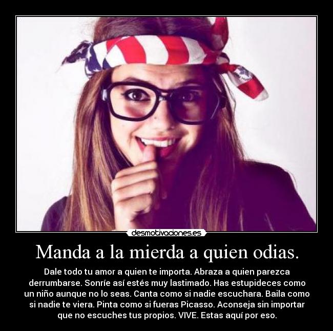 Manda a la mierda a quien odias. - Dale todo tu amor a quien te importa. Abraza a quien parezca
derrumbarse. Sonríe así estés muy lastimado. Has estupideces como
un niño aunque no lo seas. Canta como si nadie escuchara. Baila como
si nadie te viera. Pinta como si fueras Picasso. Aconseja sin importar
que no escuches tus propios. VIVE. Estas aquí por eso.