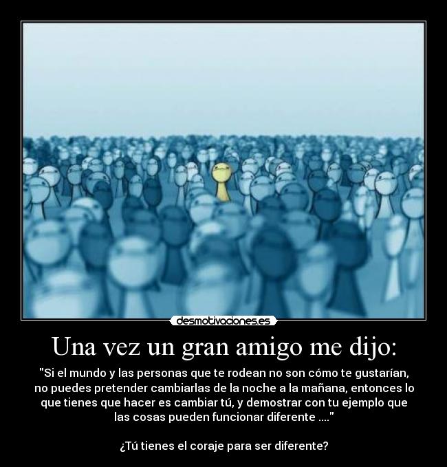Una vez un gran amigo me dijo: - Si el mundo y las personas que te rodean no son cómo te gustarían,
no puedes pretender cambiarlas de la noche a la mañana, entonces lo
que tienes que hacer es cambiar tú, y demostrar con tu ejemplo que
las cosas pueden funcionar diferente ....
¿Tú tienes el coraje para ser diferente?