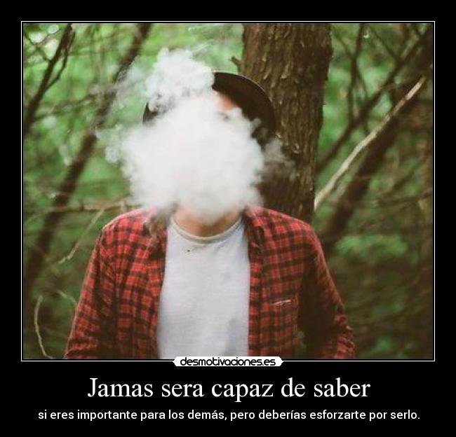 Jamas sera capaz de saber - si eres importante para los demás, pero deberías esforzarte por serlo.