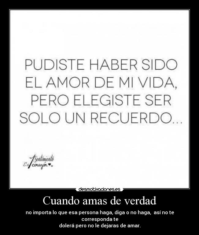 Cuando amas de verdad - no importa lo que esa persona haga, diga o no haga, así no te corresponda te
dolerá pero no le dejaras de amar.