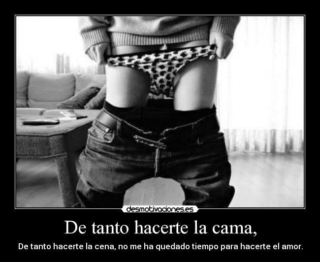 De tanto hacerte la cama, - De tanto hacerte la cena, no me ha quedado tiempo para hacerte el amor.