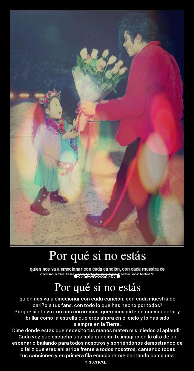 Por qué si no estás - quien nos va a emocionar con cada canción, con cada muestra de
cariño a tus fans, con todo lo que has hecho por todos?
Porque sin tu voz no nos curaremos, queremos oirte de nuevo cantar y
brillar como la estrella que eres ahora en el cielo y lo has sido
siempre en la Tierra.
Dime donde estás que necesito tus manos maten mis miedos al aplaudir.
Cada vez que escucho una sola canción te imagino en lo alto de un
escenario bailando para todos nosotros y sonriéndonos demostrando de
lo feliz que eres ahi arriba frente a todos nosotros, cantando todas
tus canciones y en primera fila emocionarme cantando como una
histerica...