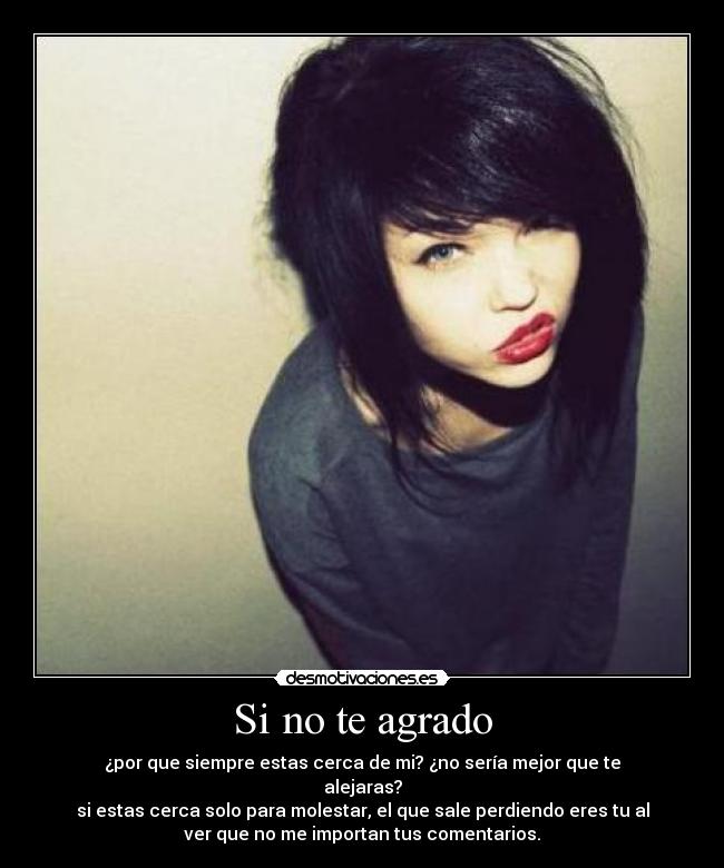 Si no te agrado - ¿por que siempre estas cerca de mi? ¿no sería mejor que te
alejaras?
si estas cerca solo para molestar, el que sale perdiendo eres tu al
ver que no me importan tus comentarios.