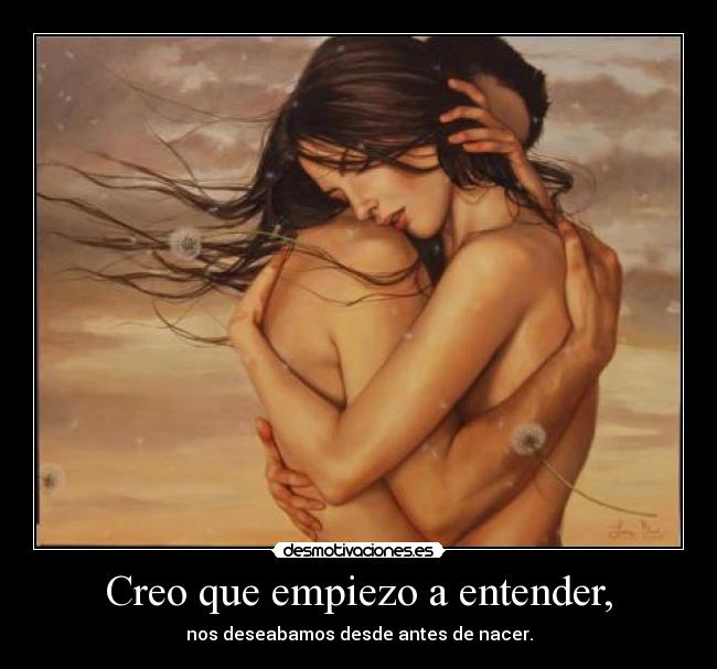 Creo que empiezo a entender, - nos deseabamos desde antes de nacer.