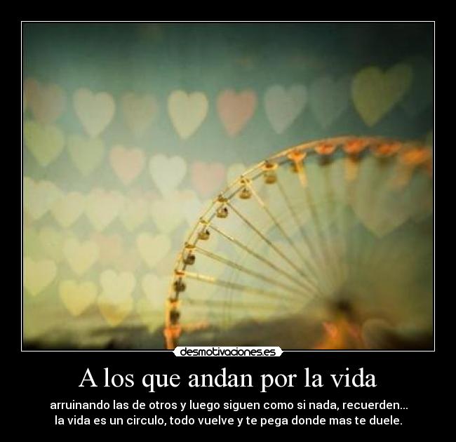 A los que andan por la vida - arruinando las de otros y luego siguen como si nada, recuerden...
la vida es un circulo, todo vuelve y te pega donde mas te duele.