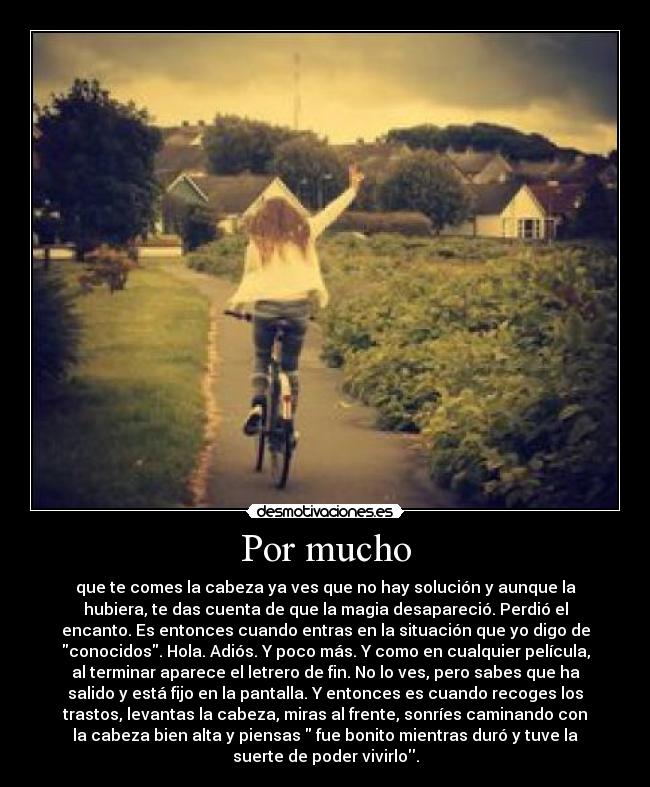 Por mucho - que te comes la cabeza ya ves que no hay solución y aunque la
hubiera, te das cuenta de que la magia desapareció. Perdió el
encanto. Es entonces cuando entras en la situación que yo digo de
conocidos. Hola. Adiós. Y poco más. Y como en cualquier película,
al terminar aparece el letrero de fin. No lo ves, pero sabes que ha
salido y está fijo en la pantalla. Y entonces es cuando recoges los
trastos, levantas la cabeza, miras al frente, sonríes caminando con
la cabeza bien alta y piensas  fue bonito mientras duró y tuve la
suerte de poder vivirlo.