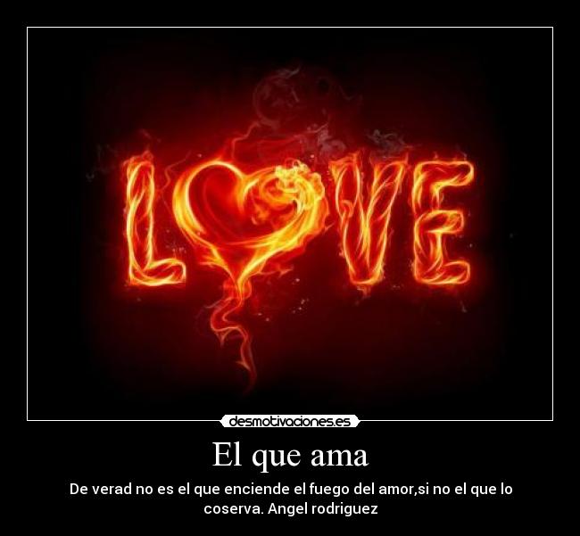 El que ama - De verad no es el que enciende el fuego del amor,si no el que lo
coserva. Angel rodriguez