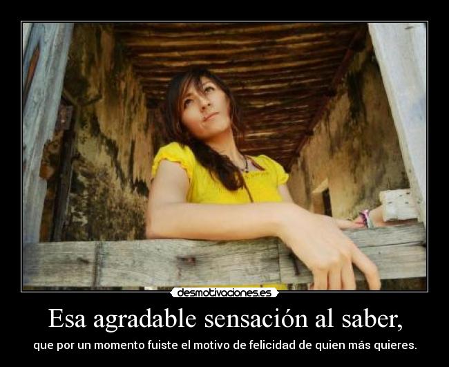 Esa agradable sensación al saber, - que por un momento fuiste el motivo de felicidad de quien más quieres.