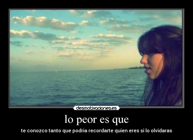 lo peor es que - te conozco tanto que podria recordarte quien eres si lo olvidaras