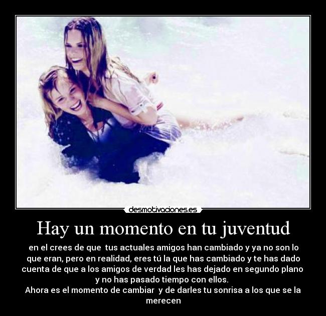 Hay un momento en tu juventud - en el crees de que tus actuales amigos han cambiado y ya no son lo
que eran, pero en realidad, eres tú la que has cambiado y te has dado
cuenta de que a los amigos de verdad les has dejado en segundo plano
y no has pasado tiempo con ellos.
Ahora es el momento de cambiar y de darles tu sonrisa a los que se la
merecen