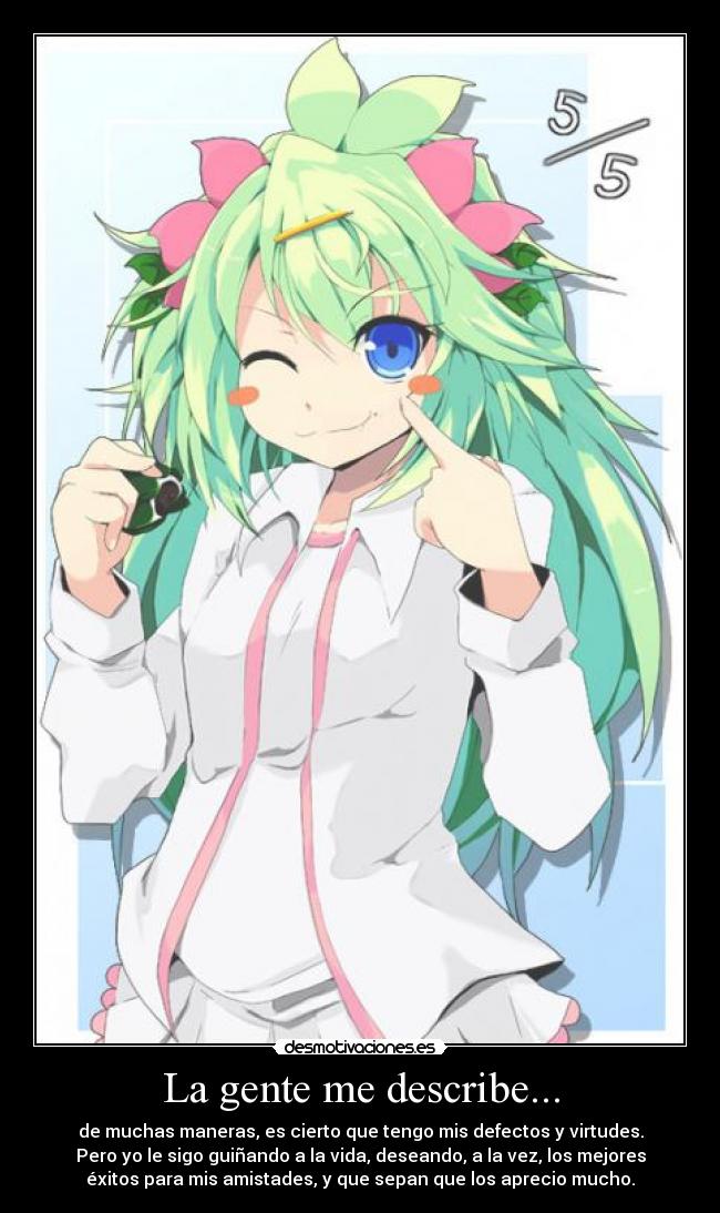 La gente me describe... - de muchas maneras, es cierto que tengo mis defectos y virtudes.
Pero yo le sigo guiñando a la vida, deseando, a la vez, los mejores
éxitos para mis amistades, y que sepan que los aprecio mucho.