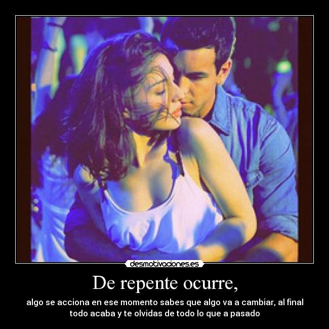 De repente ocurre, - algo se acciona en ese momento sabes que algo va a cambiar, al final
todo acaba y te olvidas de todo lo que a pasado