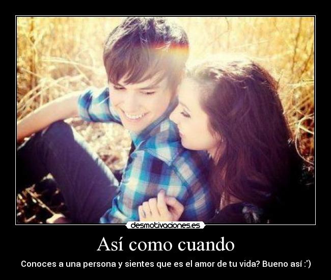 Así como cuando - Conoces a una persona y sientes que es el amor de tu vida? Bueno así :)