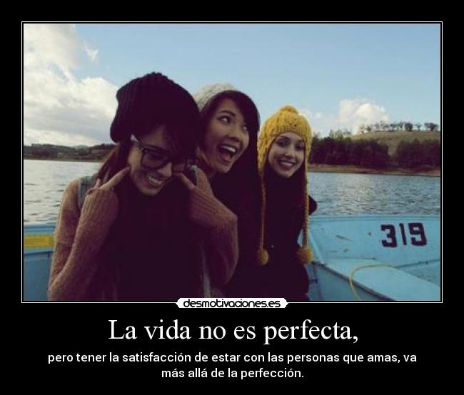 La vida no es perfecta, - pero tener la satisfacción de estar con las personas que amas, va
más allá de la perfección.