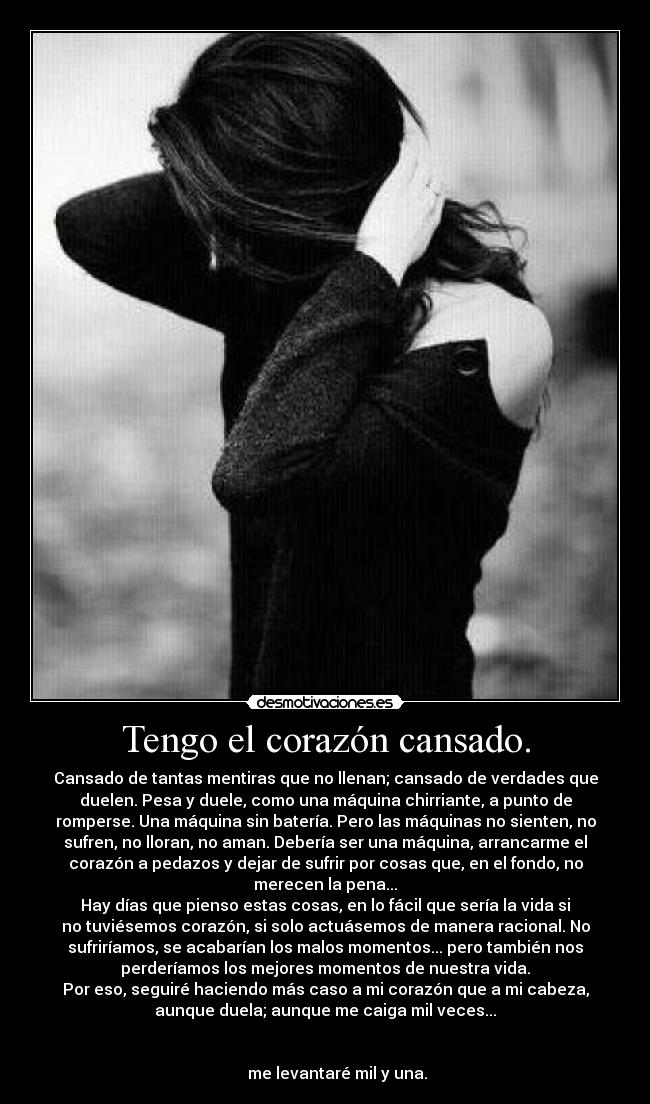 Tengo el corazón cansado. - Cansado de tantas mentiras que no llenan; cansado de verdades que
duelen. Pesa y duele, como una máquina chirriante, a punto de
romperse. Una máquina sin batería. Pero las máquinas no sienten, no
sufren, no lloran, no aman. Debería ser una máquina, arrancarme el
corazón a pedazos y dejar de sufrir por cosas que, en el fondo, no
merecen la pena...
Hay días que pienso estas cosas, en lo fácil que sería la vida si
no tuviésemos corazón, si solo actuásemos de manera racional. No
sufriríamos, se acabarían los malos momentos... pero también nos
perderíamos los mejores momentos de nuestra vida.
Por eso, seguiré haciendo más caso a mi corazón que a mi cabeza,
aunque duela; aunque me caiga mil veces...
me levantaré mil y una.