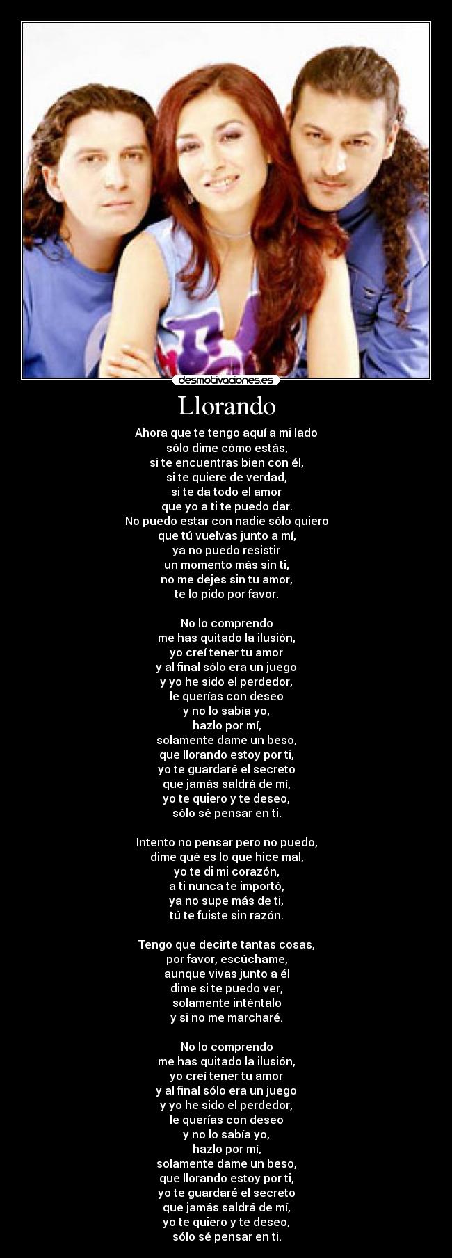 Llorando - Ahora que te tengo aquí a mi lado
sólo dime cómo estás,
si te encuentras bien con él,
si te quiere de verdad,
si te da todo el amor
que yo a ti te puedo dar.
No puedo estar con nadie sólo quiero
que tú vuelvas junto a mí,
ya no puedo resistir
un momento más sin ti,
no me dejes sin tu amor,
te lo pido por favor.

No lo comprendo
me has quitado la ilusión,
yo creí tener tu amor
y al final sólo era un juego
y yo he sido el perdedor,
le querías con deseo
y no lo sabía yo,
hazlo por mí,
solamente dame un beso,
que llorando estoy por ti,
yo te guardaré el secreto
que jamás saldrá de mí,
yo te quiero y te deseo,
sólo sé pensar en ti.

Intento no pensar pero no puedo,
dime qué es lo que hice mal,
yo te di mi corazón,
a ti nunca te importó,
ya no supe más de ti,
tú te fuiste sin razón.

Tengo que decirte tantas cosas,
por favor, escúchame,
aunque vivas junto a él
dime si te puedo ver,
solamente inténtalo
y si no me marcharé.

No lo comprendo
me has quitado la ilusión,
yo creí tener tu amor
y al final sólo era un juego
y yo he sido el perdedor,
le querías con deseo
y no lo sabía yo,
hazlo por mí,
solamente dame un beso,
que llorando estoy por ti,
yo te guardaré el secreto
que jamás saldrá de mí,
yo te quiero y te deseo,
sólo sé pensar en ti.