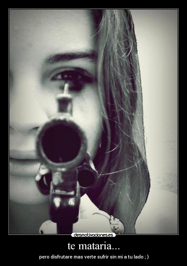 te mataria... - pero disfrutare mas verte sufrir sin mi a tu lado ; )
