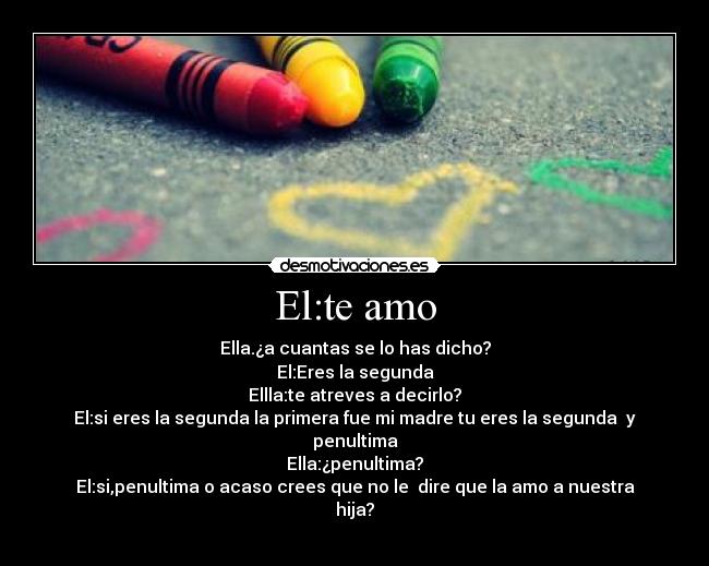 El:te amo - Ella.¿a cuantas se lo has dicho?
El:Eres la segunda
Ellla:te atreves a decirlo?
El:si eres la segunda la primera fue mi madre tu eres la segunda  y penultima
Ella:¿penultima?
El:si,penultima o acaso crees que no le  dire que la amo a nuestra hija?
