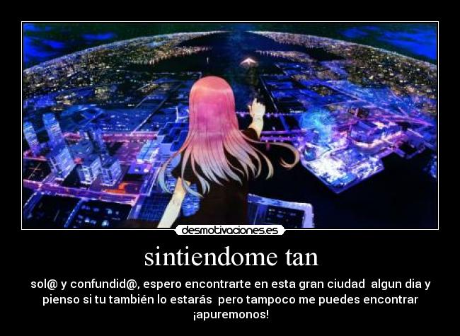 sintiendome tan - sol@ y confundid@, espero encontrarte en esta gran ciudad algun dia y
pienso si tu también lo estarás pero tampoco me puedes encontrar
¡apuremonos!