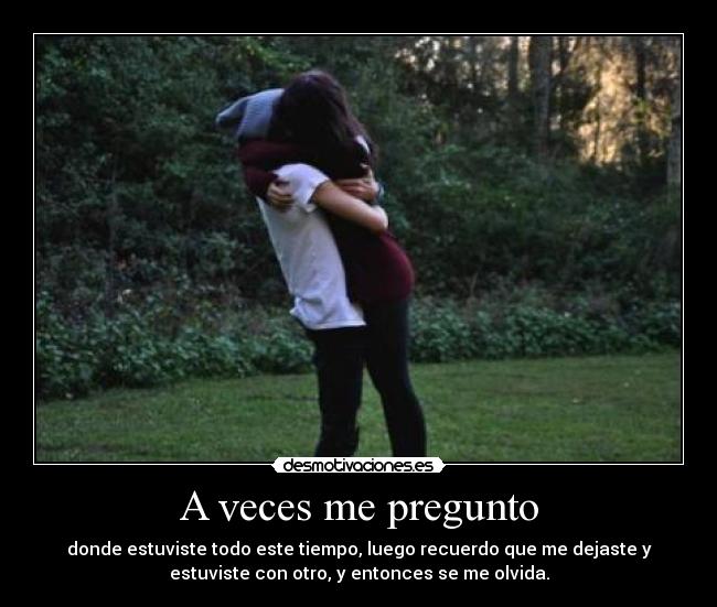 A veces me pregunto - donde estuviste todo este tiempo, luego recuerdo que me dejaste y
estuviste con otro, y entonces se me olvida.
