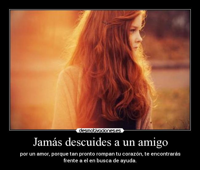 Jamás descuides a un amigo - por un amor, porque tan pronto rompan tu corazón, te encontrarás
frente a el en busca de ayuda.