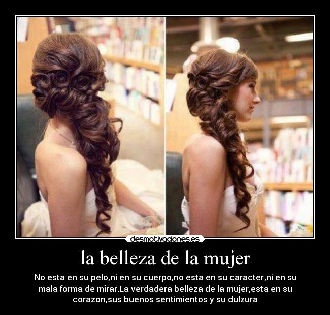 la belleza de la mujer - No esta en su pelo,ni en su cuerpo,no esta en su caracter,ni en su
mala forma de mirar.La verdadera belleza de la mujer,esta en su
corazon,sus buenos sentimientos y su dulzura