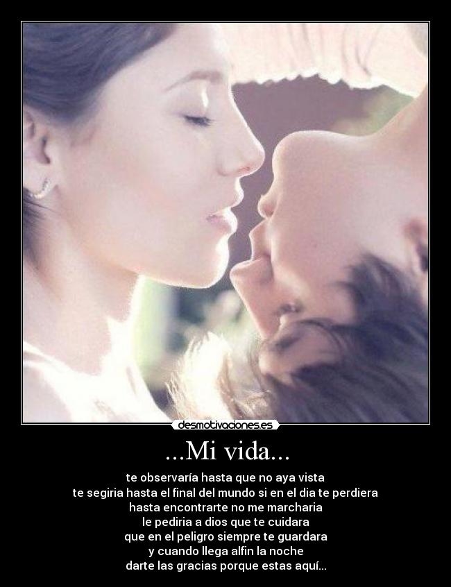 ...Mi vida... - te observaría hasta que no aya vista
te segiria hasta el final del mundo si en el dia te perdiera
hasta encontrarte no me marcharia
le pediria a dios que te cuidara
que en el peligro siempre te guardara
y cuando llega alfin la noche
darte las gracias porque estas aquí...