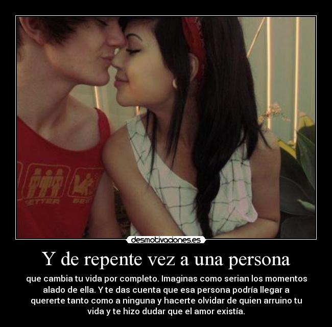 Y de repente vez a una persona - que cambia tu vida por completo. Imaginas como serian los momentos
alado de ella. Y te das cuenta que esa persona podría llegar a
quererte tanto como a ninguna y hacerte olvidar de quien arruino tu
vida y te hizo dudar que el amor existía.