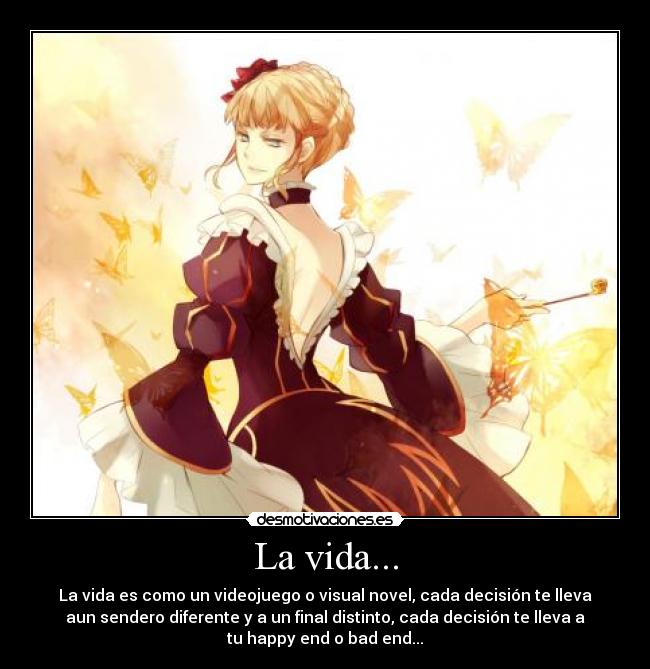 La vida... - La vida es como un videojuego o visual novel, cada decisión te lleva
aun sendero diferente y a un final distinto, cada decisión te lleva a
tu happy end o bad end...