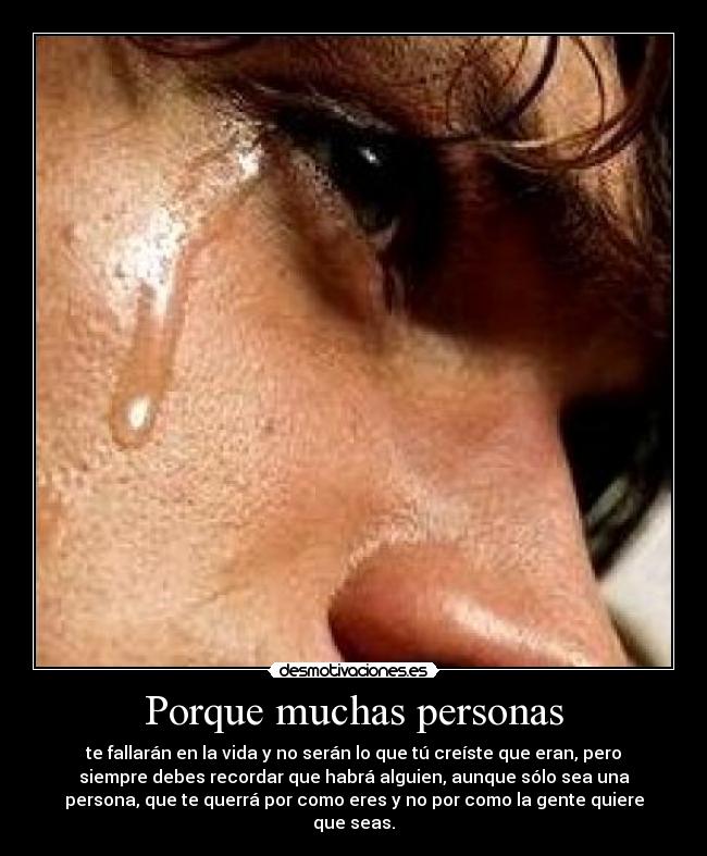 Porque muchas personas - te fallarán en la vida y no serán lo que tú creíste que eran, pero
siempre debes recordar que habrá alguien, aunque sólo sea una
persona, que te querrá por como eres y no por como la gente quiere
que seas.
