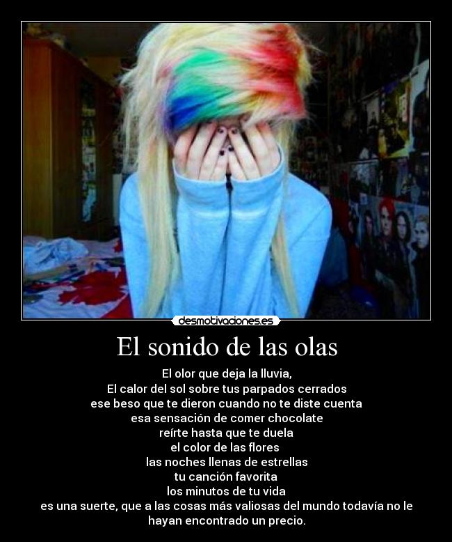 El sonido de las olas - El olor que deja la lluvia,
El calor del sol sobre tus parpados cerrados
ese beso que te dieron cuando no te diste cuenta
esa sensación de comer chocolate
reírte hasta que te duela
el color de las flores 
las noches llenas de estrellas
tu canción favorita
los minutos de tu vida
es una suerte, que a las cosas más valiosas del mundo todavía no le
hayan encontrado un precio.