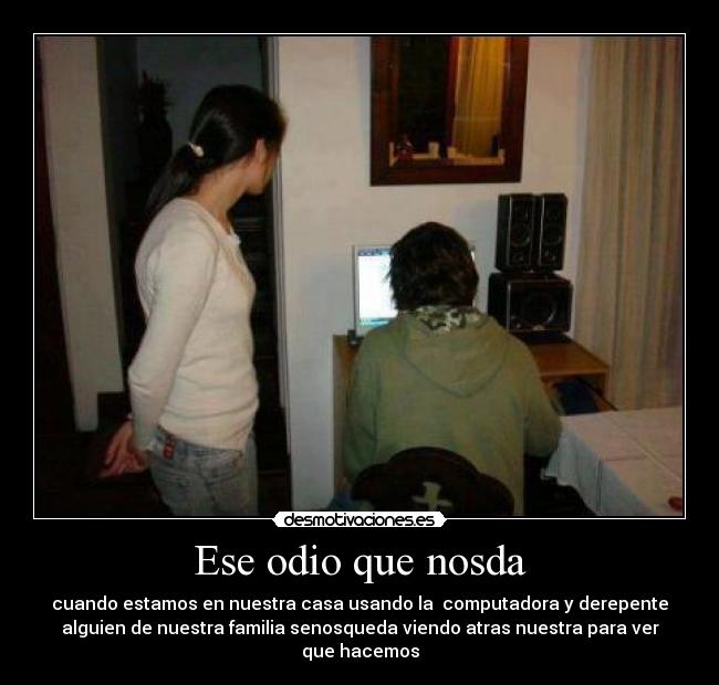 Ese odio que nosda - cuando estamos en nuestra casa usando la computadora y derepente
alguien de nuestra familia senosqueda viendo atras nuestra para ver
que hacemos