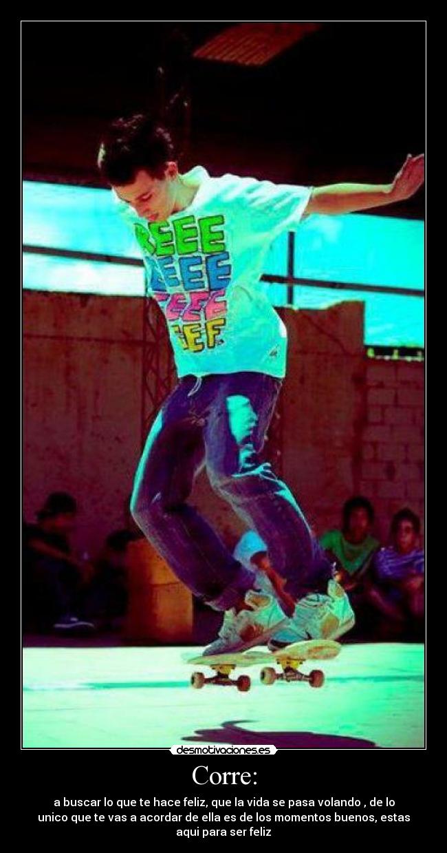 Corre: - a buscar lo que te hace feliz, que la vida se pasa volando , de lo
unico que te vas a acordar de ella es de los momentos buenos, estas
aqui para ser feliz♥