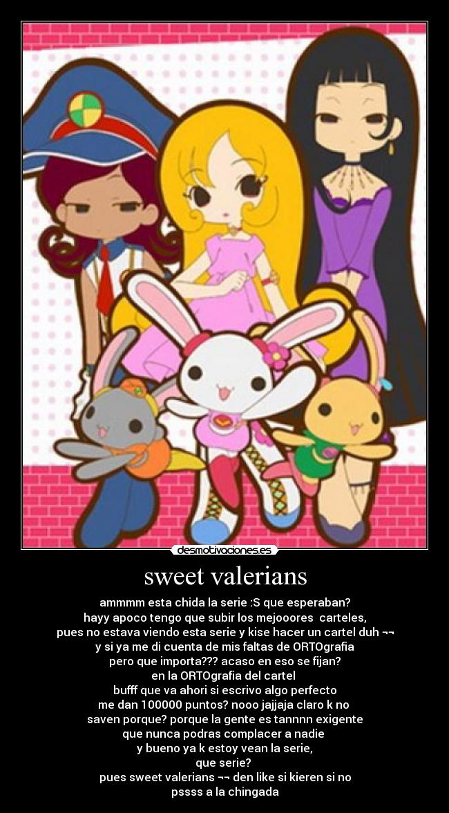 sweet valerians - ammmm esta chida la serie :S que esperaban?
hayy apoco tengo que subir los mejooores carteles,
pues no estava viendo esta serie y kise hacer un cartel duh ¬¬
y si ya me di cuenta de mis faltas de ORTOgrafia
pero que importa??? acaso en eso se fijan?
en la ORTOgrafia del cartel
bufff que va ahori si escrivo algo perfecto
me dan 100000 puntos? nooo jajjaja claro k no
saven porque? porque la gente es tannnn exigente
que nunca podras complacer a nadie
y bueno ya k estoy vean la serie,
que serie?
pues sweet valerians ¬¬ den like si kieren si no
pssss a la chingada