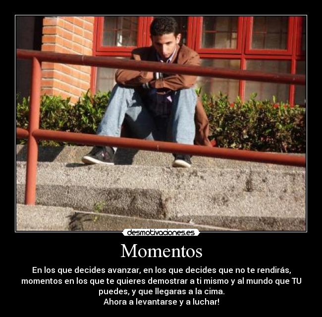 Momentos - En los que decides avanzar, en los que decides que no te rendirás,
momentos en los que te quieres demostrar a ti mismo y al mundo que TU
puedes, y que llegaras a la cima.
Ahora a levantarse y a luchar!